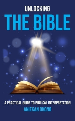 Unlocking the Bible: A practical guide to Biblical Interpretation by Okono, Aniekan