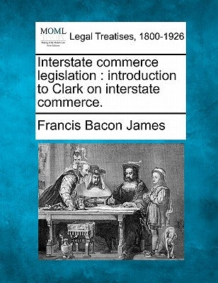 Interstate Commerce Legislation: Introduction to Clark on Interstate Commerce. by James, Francis Bacon