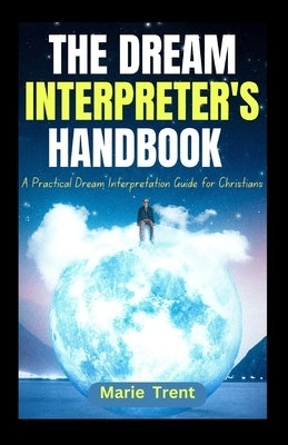The Dream Interpreter's Handbook: A Practical Dream Interpretation Guide for Christians by Trent, Marie