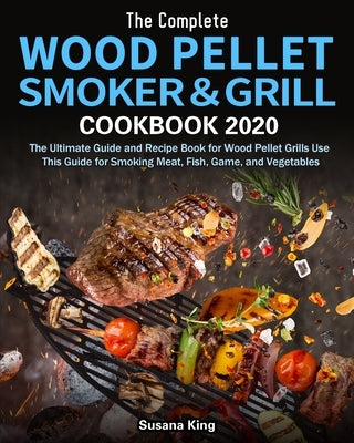 The Complete Wood Pellet Smoker and Grill Cookbook 2020: The Ultimate Guide and Recipe Book for Wood Pellet Grills Use This Guide for Smoking Meat, Fi by King, Susana