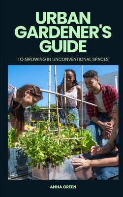 Urban gardener's guide to growing in unconventional spaces by Green, Anna
