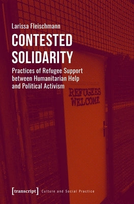 Contested Solidarity: Practices of Refugee Support Between Humanitarian Help and Political Activism by Fleischmann, Larissa