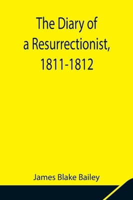 The Diary of a Resurrectionist, 1811-1812 To Which Are Added an Account of the Resurrection Men in London and a Short History of the Passing of the An by Blake Bailey, James