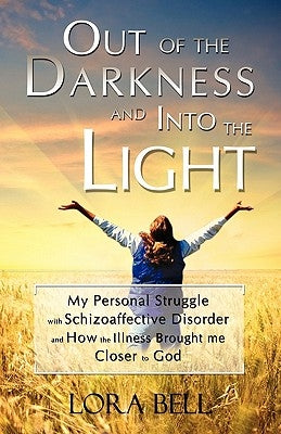 Out of the Darkness and Into the Light - My Personal Struggle with Schizoaffective Disorder and How the Illness Brought Me Closer to God by Bell, Lora