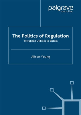 The Politics of Regulation: Privatized Utilities in Britain by Young, A.