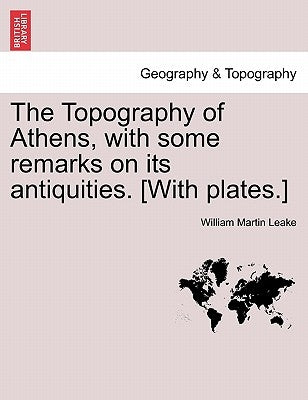 The Topography of Athens, with some remarks on its antiquities. [With plates.] by Leake, William Martin
