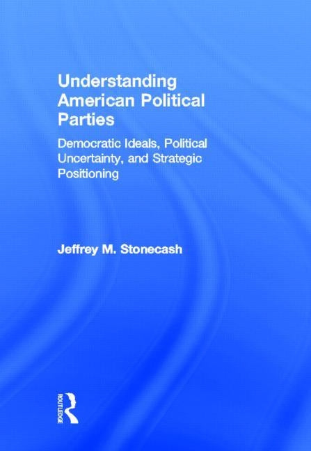 Understanding American Political Parties: Democratic Ideals, Political Uncertainty, and Strategic Positioning by Stonecash, Jeffrey M.