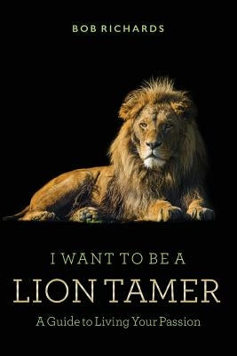 I Want to be a Lion Tamer A Guide to Living Your Passion by Richards, Bob