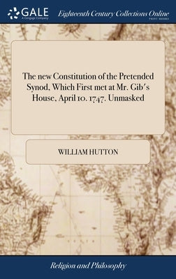 The new Constitution of the Pretended Synod, Which First met at Mr. Gib's House, April 10. 1747. Unmasked: In a Speech Read Before Them at Edinburgh, by Hutton, William