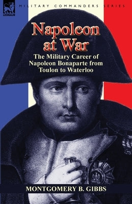 Napoleon at War: the Military Career of Napoleon Bonaparte from Toulon to Waterloo by Gibbs, Montgomery B.