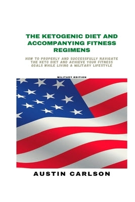 The Ketogenic Diet and Accompanying Fitness Regimens: Military Edition: How to Properly and Successfully Navigate the Keto Diet and Achieve Your Fitne by Carlson, Austin