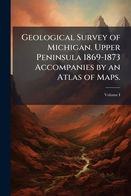 Geological Survey of Michigan. Upper Peninsula 1869-1873 Accompanies by an Atlas of Maps. by 