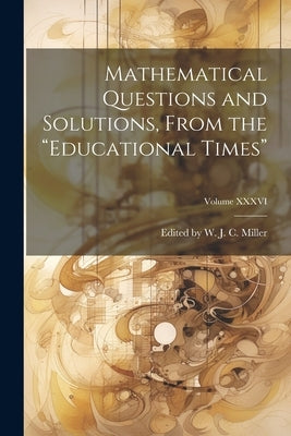 Mathematical Questions and Solutions, From the "Educational Times"; Volume XXXVI by W. J. C. Miller, Edited
