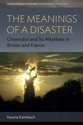 The Meanings of a Disaster: Chernobyl and Its Afterlives in Britain and France by Kalmbach, Karena