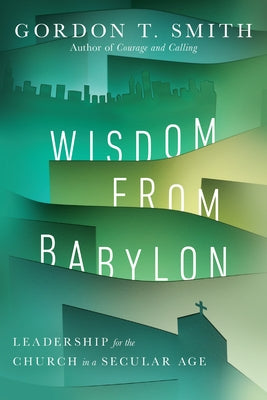 Wisdom from Babylon: Leadership for the Church in a Secular Age by Smith, Gordon T.