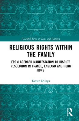 Religious Rights Within the Family: From Coerced Manifestation to Dispute Resolution in France, England and Hong Kong by Erlings, Esther