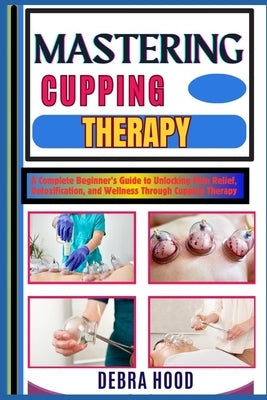 Mastering Cupping Therapy: A Complete Beginner's Guide to Unlocking Pain Relief, Detoxification, and Wellness Through Cupping Therapy by Hood, Debra