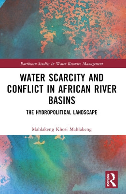Water Scarcity and Conflict in African River Basins: The Hydropolitical Landscape by Mahlakeng, Mahlakeng Khosi