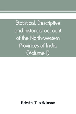 Statistical, descriptive and historical account of the North-western Provinces of India (Volume I) by T. Atkinson, Edwin