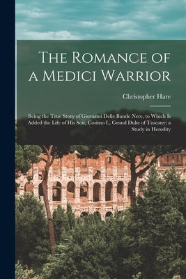 The Romance of a Medici Warrior; Being the True Story of Giovanni Delle Bande Nere, to Which is Added the Life of his son, Cosimo I., Grand Duke of Tu by Hare, Christopher