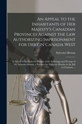 An Appeal to the Inhabitants of Her Majesty's Canadian Provinces Against the Law Authorizing Imprisonment for Debt in Canada West [microform]: in Whic by Brown, Sylvester B. 1805