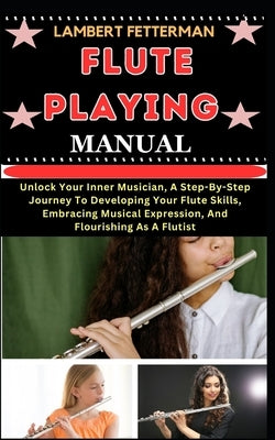 Flute Playing Manual: Unlock Your Inner Musician, A Step-By-Step Journey To Developing Your Flute Skills, Embracing Musical Expression, And by Fetterman, Lambert