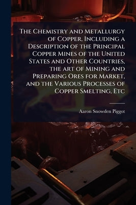 The Chemistry and Metallurgy of Copper, Including a Description of the Principal Copper Mines of the United States and Other Countries, the art of Min by Piggot, Aaron Snowden