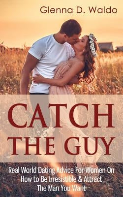 Catch The Guy: Real World Dating Advice for Women on How to Be Irresistible & Attract The Man You Want by Waldo, Glenna D.
