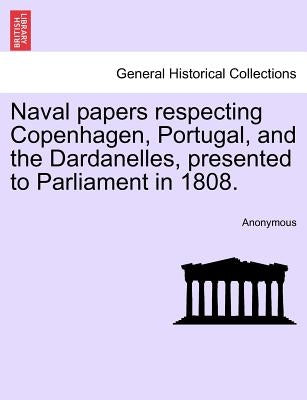 Naval Papers Respecting Copenhagen, Portugal, and the Dardanelles, Presented to Parliament in 1808. by Anonymous