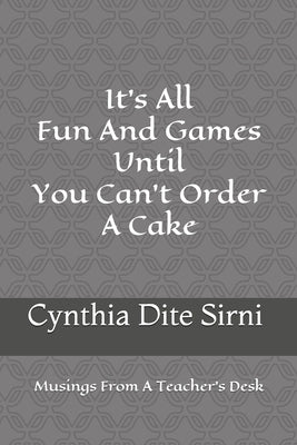 It's All Fun And Games Until You Can't Order A Cake: Musings From A Teacher's Desk by Sirni, Cynthia Dite