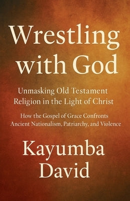 Wrestling with God Unmasking Old Testament Religion in the Light of Christ How the Gospel of Grace Confronts Ancient Nationalism, Patriarchy, and Viol by David, Kayumba
