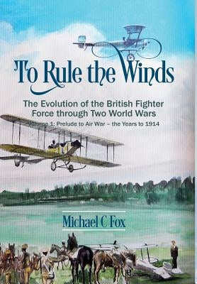 To Rule the Winds: The Evolution of the British Fighter Force Through Two World Wars: Volume 1 - Prelude to Air War - The Years to 1914 by Fox, Michael C.