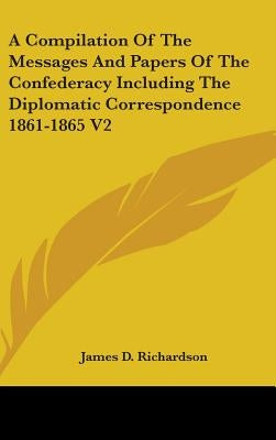 A Compilation Of The Messages And Papers Of The Confederacy Including The Diplomatic Correspondence 1861-1865 V2 by Richardson, James D.