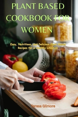 Plant Based Cookbook for Women: Easy, Nutritious, and Delicious Plant-Based Recipes for a Healthy Lifestyle by Gilmore, Teresa