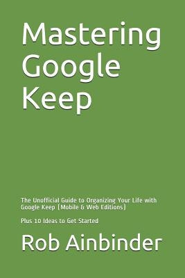 Mastering Google Keep: The Unofficial Guide to Organizing Your Life with Google Keep (Mobile & Web Editions) Plus 10 Ideas to Get Started by Ainbinder, Rob