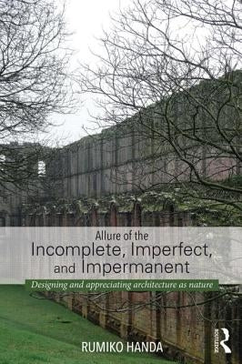 Allure of the Incomplete, Imperfect, and Impermanent: Designing and Appreciating Architecture as Nature by Handa, Rumiko