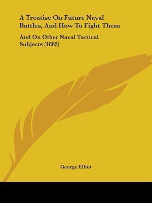 A Treatise On Future Naval Battles, And How To Fight Them: And On Other Naval Tactical Subjects (1885) by Elliot, George