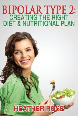 Bipolar Type 2: Creating The RIGHT Diet & Nutritional Plan by Rose, Heather