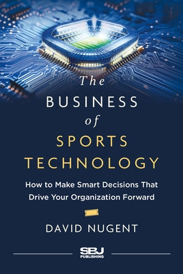 The Business of Sports Technology: How to Make Smart Decisions That Drive Your Organization Forward by Nugent, David