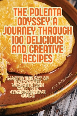 The Polenta Odyssey A Journey Through 100 Delicious and Creative Recipes by Tom Badman