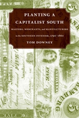 Planting a Capitalist South: Masters, Merchants, and Manufacturers in the Southern Interior, 1790--1860 by Downey, Tom