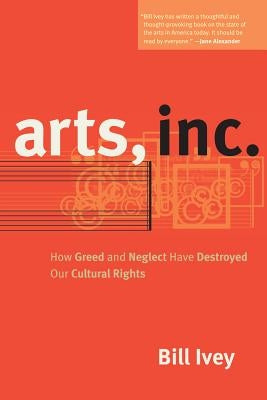 Arts, Inc.: How Greed and Neglect Have Destroyed Our Cultural Rights by Ivey, Bill