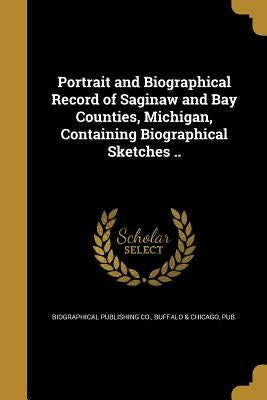 Portrait and Biographical Record of Saginaw and Bay Counties, Michigan, Containing Biographical Sketches .. by Biographical Publishing Co, Buffalo &. C