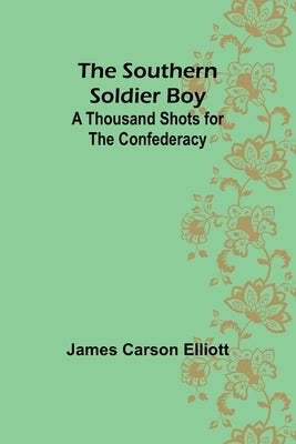 The Southern Soldier Boy: A Thousand Shots for the Confederacy by Carson Elliott, James