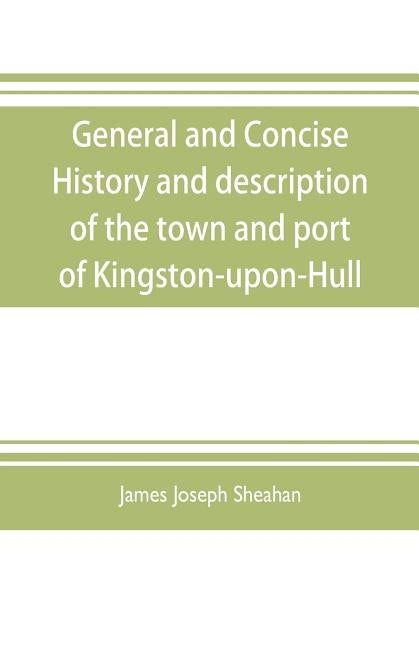 General and concise history and description of the town and port of Kingston-upon-Hull by Joseph Sheahan, James