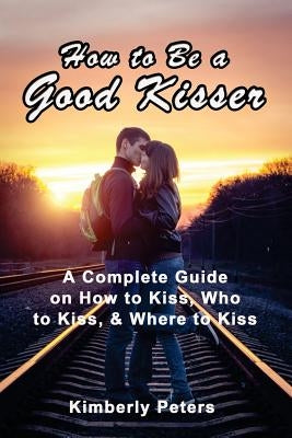 How to Be a Good Kisser: A Complete Guide On How to Kiss, Who to Kiss & Where to Kiss by Peters, Kimberly