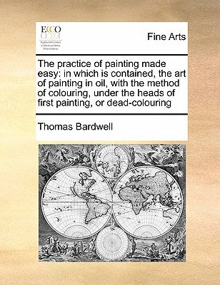 The Practice of Painting Made Easy: In Which Is Contained, the Art of Painting in Oil, with the Method of Colouring, Under the Heads of First Painting by Bardwell, Thomas