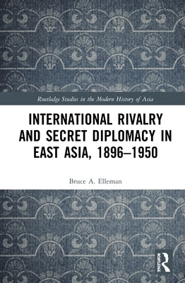 International Rivalry and Secret Diplomacy in East Asia, 1896-1950 by Elleman, Bruce