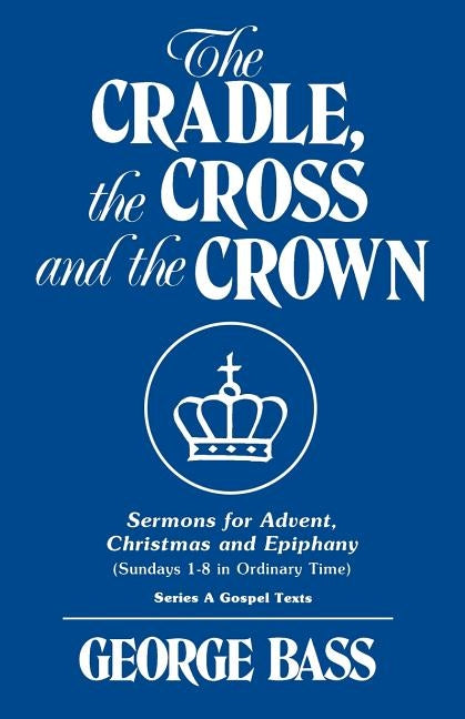 The Cradle, the Cross and the Crown: Sermons for Advent, Christmas and Epiphany (Sundays 1-8 in Ordinary Time): Series a Gospel Texts by Bass, George