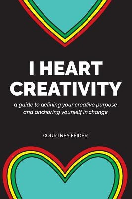 I Heart Creativity: A Guide to Defining Your Creative Purpose and Anchoring Yourself in Change by Feider, Courtney